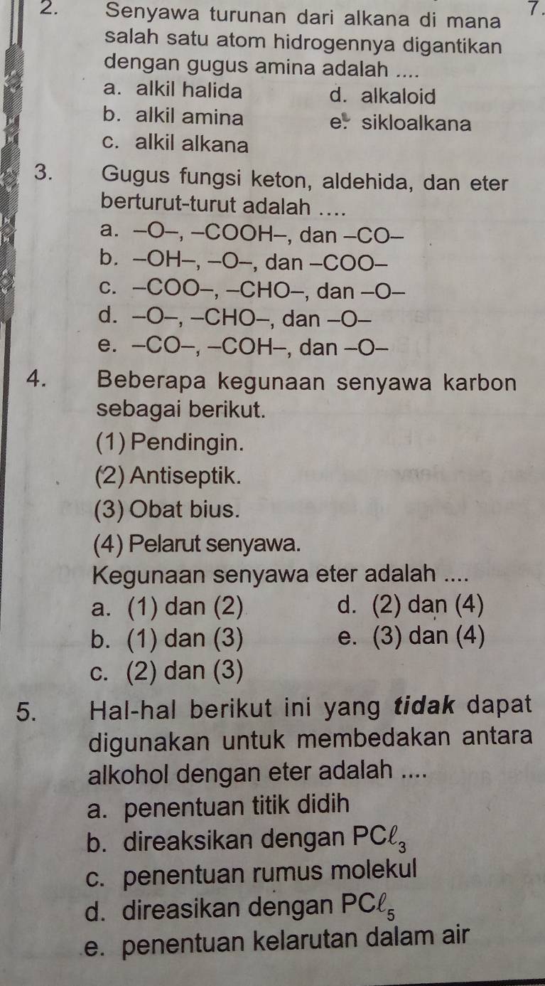 Senyawa turunan dari alkana di mana
salah satu atom hidrogennya digantikan
dengan gugus amina adalah ....
a. alkil halida d. alkaloid
b. alkil amina er sikloalkana
c. alkil alkana
3. Gugus fungsi keton, aldehida, dan eter
berturut-turut adalah ....
a. -O-, -COOH—, dan -CO-
b. -OH-, -O-, dan -COO-
c. -COO-, -CHO-, dan -O-
d. -O-, -CHO-, dan -O-
e. -CO-, -COH-, dan -O-
4. Beberapa kegunaan senyawa karbon
sebagai berikut.
(1) Pendingin.
(2) Antiseptik.
(3) Obat bius.
(4) Pelarut senyawa.
Kegunaan senyawa eter adalah ....
a. (1) dan (2) d. (2) dan (4)
b. (1) dan (3) e. (3) dan (4)
c. (2) dan (3)
5. Hal-hal berikut ini yang tidak dapat
digunakan untuk membedakan antara
alkohol dengan eter adalah ....
a. penentuan titik didih
b. direaksikan dengan PCell _3
c. penentuan rumus molekul
d. direasikan dengan PCl_5
e. penentuan kelarutan dalam air