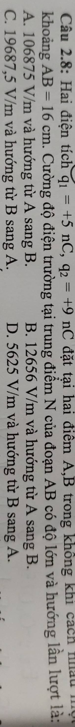 Câu 2.8: Hai điện tích q_1=+5nC, q_2=+9nC đặt tại hai điểm A,B trong không khi cách nhấu .
khoảng AB=16cm. Cường độ điện trường tại trung điểm N của đoạn AB có độ lớn và hướng lần lượt là:
A. 106875 V/m và hướng từ A sang B. B. 12656 V/m và hướng từ A sang B.
C. 19687,5 V/m và hướng từ B sang A. D. 5625 V/m và hướng từ B sang A.