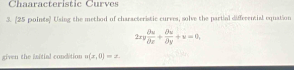 Chaaracteristic Curves 
3. [25 points] Using the method of characteristic curves, solve the partial differential equation
2xy partial u/partial x + partial u/partial y +u=0, 
given the initial condition u(x,0)=x.