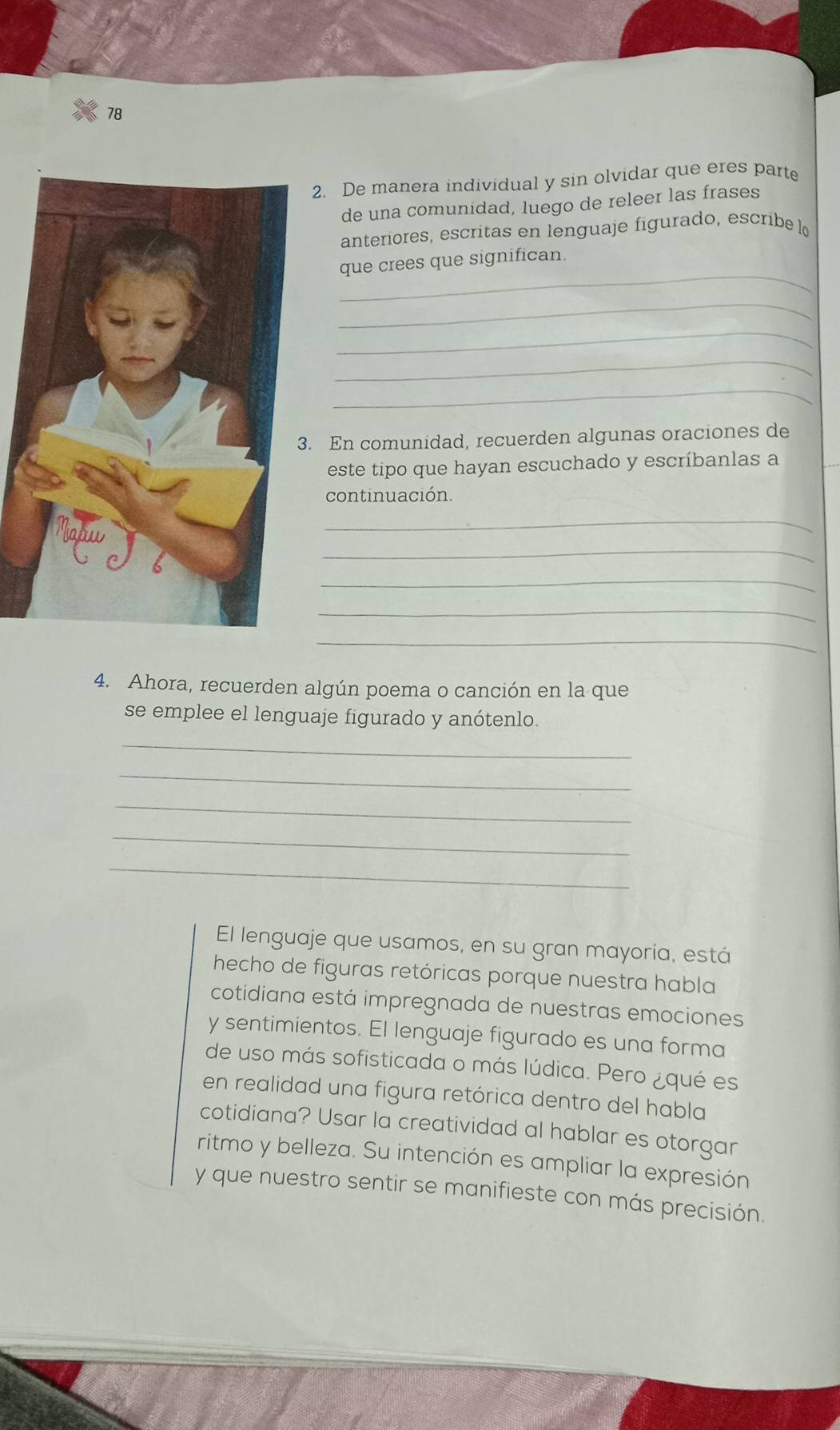 78 
2. De manera individual y sin olvidar que eres part 
de una comunidad, luego de releer las frases 
anteriores, escritas en lenguaje figurado, escribe l 
_ 
que crees que significan. 
_ 
_ 
_ 
_ 
. En comunidad, recuerden algunas oraciones de 
este tipo que hayan escuchado y escríbanlas a 
continuación. 
_ 
_ 
_ 
_ 
_ 
4. Ahora, recuerden algún poema o canción en la que 
se emplee el lenguaje figurado y anótenlo. 
_ 
_ 
_ 
_ 
_ 
El lenguaje que usamos, en su gran mayoría, está 
hecho de figuras retóricas porque nuestra habla 
cotidiana está impregnada de nuestras emociones 
y sentimientos. El lenguaje figurado es una forma 
de uso más sofisticada o más lúdica. Pero ¿qué es 
en realidad una figura retórica dentro del habla 
cotidiana? Usar la creatividad al hablar es otorgar 
ritmo y belleza. Su intención es ampliar la expresión 
y que nuestro sentir se manifieste con más precisión.