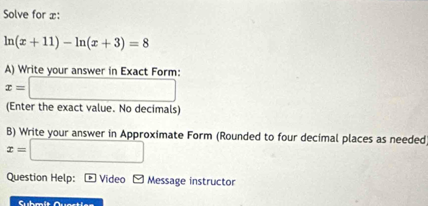 Solve for x :
ln (x+11)-ln (x+3)=8
A) Write your answer in Exact Form:
x=□
(Enter the exact value. No decimals) 
B) Write your answer in Approximate Form (Rounded to four decimal places as needed
x=□
Question Help: overline D Video Message instructor 
Submit Quostien