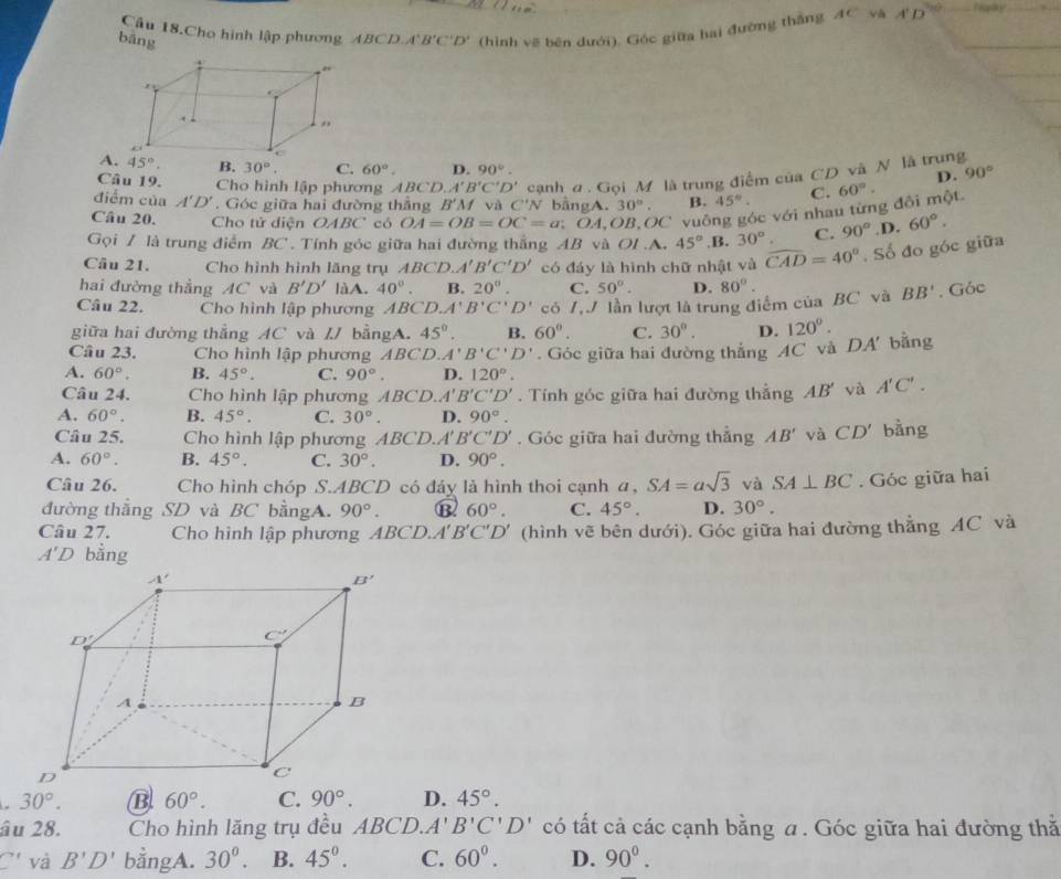 âu 18.Cho hình lập phương ABCD B'C'D' (hình vẽ bên dưới). Góc giữa hai đường thắng AC và A' D
bāng
A. 45°. B. 30°. C. 60°. D. 90°.
Câu 19. Cho hình lập phương ABCD. A'B'C'D' cạnh a . Gọi M là trung điểm của CD và N là trung 90°
D.
điểm của A'D'. Góc giữa hai đường thẳng B'A f và C'N bằngA. 30°. B. 45°. C.
Câu 20. Cho tử diện OABC có OA=OB=OC=a; * ÖA,OB,OC vuông góc với nhau từng đôi một. 60°·
Gọi / là trung điểm BC . Tính góc giữa hai đường thắng AB và OI.A. 45° .B. 30°. C. 90° .D. 60°.
Câu 21. Cho hình hình lăng trụ ABCD.A'B'C'D' có đáy là hình chữ nhật và widehat CAD=40°. Số đo góc giữa
hai đường thẳng AC và B'D' làA. 40°. B. 20°. C. 50°. D. 80°.
Câu 22. Cho hình lập phương ABCD.A'B'C'D' có /,J lần lượt là trung điểm của BC và BB'. Góc
giữa hai đường thẳng AC và IJ bằngA. 45°. B. 60°. C. 30°. D.
A. 60°. B. 45°. C. 90°. D. 120°. Góc giữa hai đường thắng AC và DA' bằng 120°.
Câu 23. Cho hình lập phương ABCD. A'B'C'D'
Câu 24.  Cho hình lập phương ABCD. A'B'C'D'. Tính góc giữa hai đường thẳng AB' và A'C'.
A. 60°. B. 45°. C. 30°. D. 90°.
Câu 25.  Cho hình lập phương ABCD.A'' B'C'D'. Góc giữa hai đường thẳng AB' và CD' bằng
A. 60°. B. 45°. C. 30°. D. 90°.
Câu 26. Cho hình chóp S.ABCD có đáy là hình thoi cạnh a,SA=asqrt(3) và SA⊥ BC
đường thẳng SD và BC bằngA. 90°. ⑬ 60°. C. 45°. D. 30°.. Góc giữa hai
Câu 27.  Cho hình lập phương ABCD.. A'B'C'D' (hình vẽ bên dưới). Góc giữa hai đường thẳng AC và
A'D bằng
30°. B 60°. C. 90°. D. 45°.
âu 28. Cho hình lăng trụ đều ABCD.A'B'C'D' có tất cả các cạnh bằng a. Góc giữa hai đường thằ
C' và B'D' bằngA. 30^0. B. 45°. C. 60^0. D. 90^0.