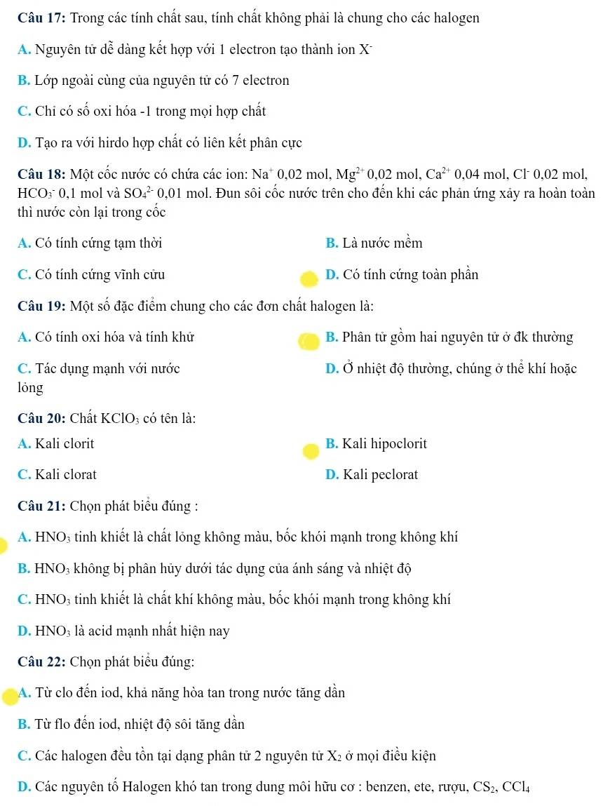 Trong các tính chất sau, tính chất không phải là chung cho các halogen
A. Nguyên tử dễ dàng kết hợp với 1 electron tạo thành ion X
B. Lớp ngoài cùng của nguyên tử có 7 electron
C. Chi có số oxi hóa -1 trong mọi hợp chất
D. Tạo ra với hirdo hợp chất có liên kết phân cực
Câu 18: Một cốc nước có chứa các ion: Na^+0,02m ol. Mg^(2+)0,02mol,Ca^(2+)0,04mol,Cl^-0,02m ol.
HCO₃ 0,1 mol và SO_4^((2-) 0,01 mol. Đun sôi cốc nước trên cho đến khi các phản ứng xảy ra hoàn toàn
thì nước còn lại trong cốc
A. Có tính cứng tạm thời B. Là nước mềm
C. Có tính cứng vĩnh cửu D. Có tính cứng toàn phần
Câu 19: Một số đặc điểm chung cho các đơn chất halogen là:
A. Có tính oxi hóa và tính khử B. Phân tử gồm hai nguyên tử ở đk thường
C. Tác dụng mạnh với nước D. Ở nhiệt độ thường, chúng ở thể khí hoặc
lóng
Câu 20: Chất KClO₃ có tên là:
A. Kali clorit B. Kali hipoclorit
C. Kali clorat D. Kali peclorat
Câu 21: Chọn phát biểu đúng :
A. HNO₃ tinh khiết là chất lỏng không màu, bốc khói mạnh trong không khí
B. HNO₃ không bị phân hủy dưới tác dụng của ánh sáng và nhiệt độ
C. HNO₃ tinh khiết là chất khí không màu, bốc khói mạnh trong không khí
D. HNO₃ là acid mạnh nhất hiện nay
Câu 22: Chọn phát biểu đúng:
A. Từ clo đến iod, khả năng hòa tan trong nước tăng dần
B. Từ flo đến iod, nhiệt độ sôi tăng dần
C. Các halogen đều tồn tại dạng phân tử 2 nguyên tử X₂ ở mọi điều kiện
D. Các nguyên tố Halogen khó tan trong dung môi hữu cơ : benzen, ete, rượu, CS_2),CCl_4