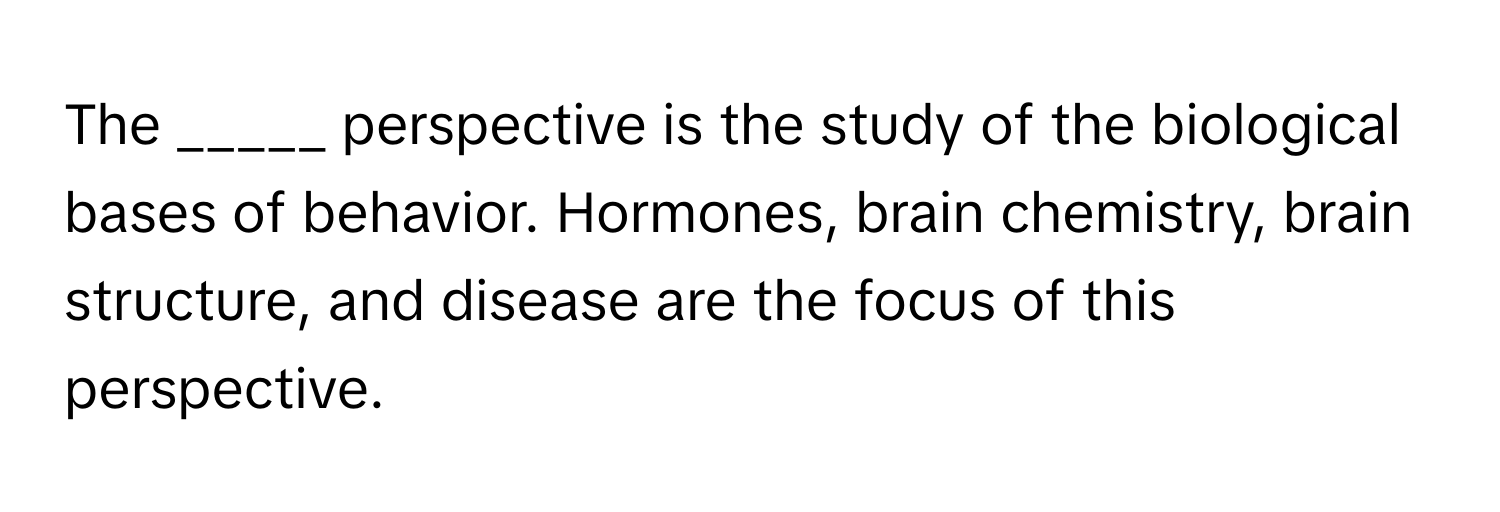 The _____ perspective is the study of the biological bases of behavior. Hormones, brain chemistry, brain structure, and disease are the focus of this perspective.