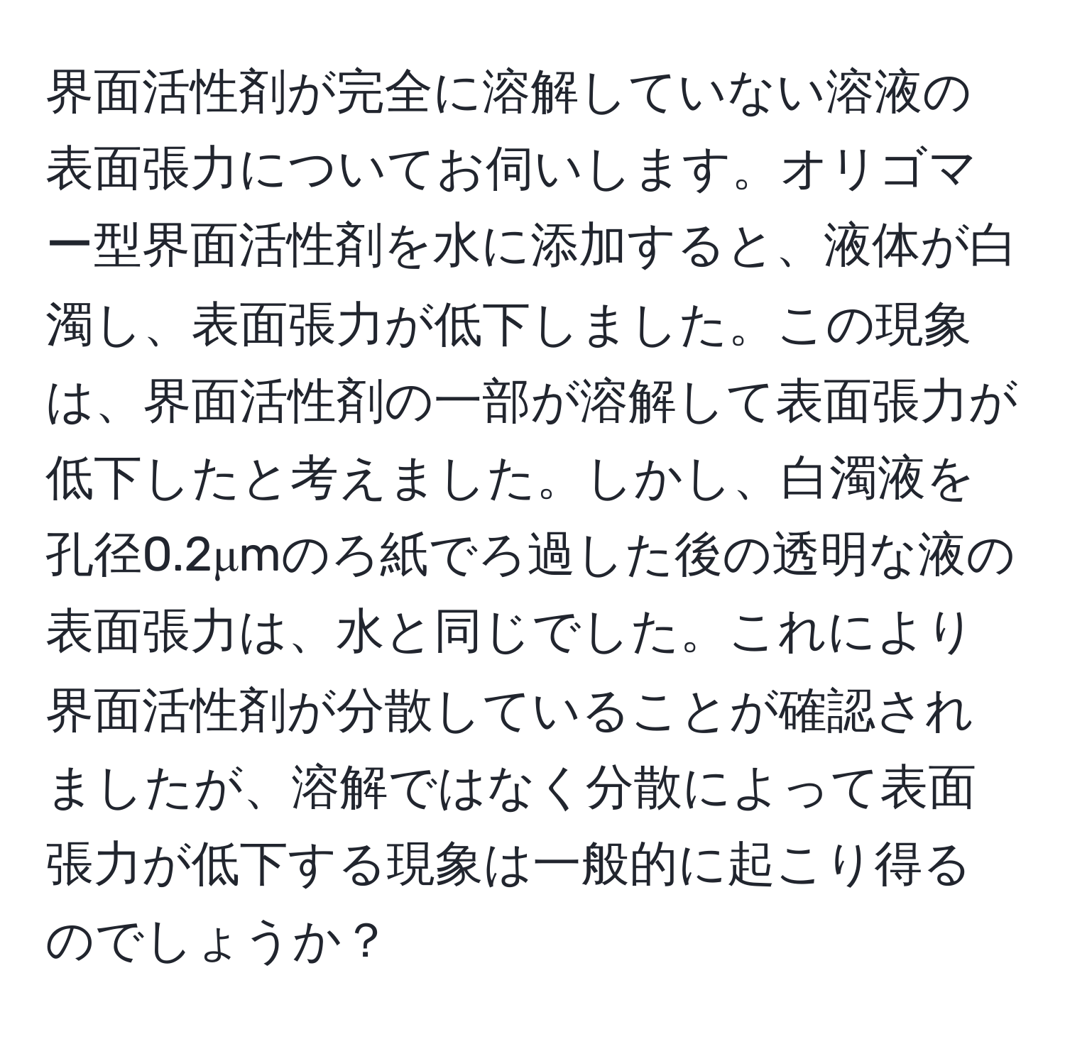 界面活性剤が完全に溶解していない溶液の表面張力についてお伺いします。オリゴマー型界面活性剤を水に添加すると、液体が白濁し、表面張力が低下しました。この現象は、界面活性剤の一部が溶解して表面張力が低下したと考えました。しかし、白濁液を孔径0.2μmのろ紙でろ過した後の透明な液の表面張力は、水と同じでした。これにより界面活性剤が分散していることが確認されましたが、溶解ではなく分散によって表面張力が低下する現象は一般的に起こり得るのでしょうか？