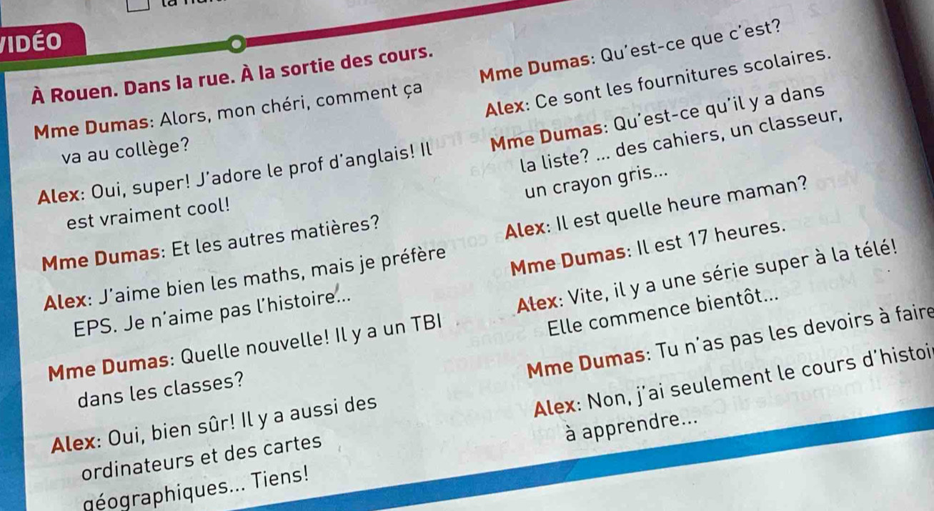 Vidéo 
À Rouen. Dans la rue. À la sortie des cours. 
Mme Dumas: Alors, mon chéri, comment ça Mme Dumas: Qu'est-ce que c'est? 
Alex: Ce sont les fournitures scolaires. 
la liste? ... des cahiers, un classeur, 
Alex: Oui, super! J’adore le prof d'anglais! Il Mme Dumas: Qu'est-ce qu'il y a dans 
va au collège? 
un crayon gris... 
est vraiment cool! 
Mme Dumas: Et les autres matières? 
Alex: J'aime bien les maths, mais je préfère Alex: Il est quelle heure maman? 
Mme Dumas: Il est 17 heures. 
Mme Dumas: Quelle nouvelle! Il y a un TBI Alex: Vite, il y a une série super à la télé! 
Elle commence bientôt... 
EPS. Je n’aime pas l’histoire... 
Alex: Oui, bien sûr! Il y a aussi des Mme Dumas: Tu n'as pas les devoirs à faire 
dans les classes? 
ordinateurs et des cartes Alex: Non, j’ai seulement le cours d’histoi 
aéographiques... Tiens! à apprendre...