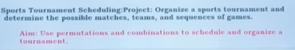 Sports Tournament Scheduling:Project: Organize a sports tournament and 
determine the possible matches, teams, and sequences of games. 
Aim: Use permutations and combinations to schedule and organize a 
tournament.