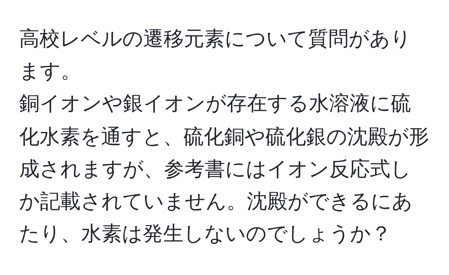 高校レベルの遷移元素について質問があります。  
銅イオンや銀イオンが存在する水溶液に硫化水素を通すと、硫化銅や硫化銀の沈殿が形成されますが、参考書にはイオン反応式しか記載されていません。沈殿ができるにあたり、水素は発生しないのでしょうか？