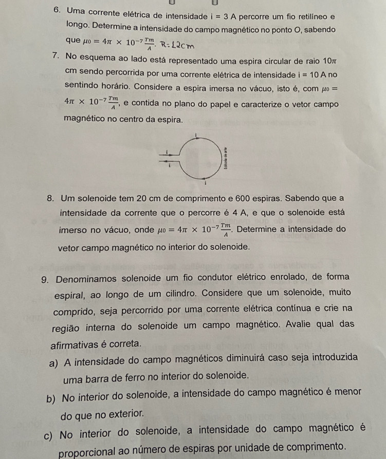 Uma corrente elétrica de intensidade i=3A percorre um fio retilíneo e
longo. Determine a intensidade do campo magnético no ponto O, sabendo
que mu _0=4π * 10^(-7) Tm/A .
7. No esquema ao lado está representado uma espira circular de raio 10π
cm sendo percorrida por uma corrente elétrica de intensidade i=10A no
sentindo horário. Considere a espira imersa no vácuo, isto é, com mu _0=
4π * 10^(-7) Tm/A  , e contida no plano do papel e caracterize o vetor campo
magnético no centro da espira.
8. Um solenoide tem 20 cm de comprimento e 600 espiras. Sabendo que a
intensidade da corrente que o percorre é 4 A, e que o solenoide está
imerso no vácuo, onde mu _0=4π * 10^(-7) Tm/A . Determine a intensidade do
vetor campo magnético no interior do solenoide.
9. Denominamos solenoide um fio condutor elétrico enrolado, de forma
espiral, ao longo de um cilindro. Considere que um solenoide, muito
comprido, seja percorrido por uma corrente elétrica contínua e crie na
região interna do solenoide um campo magnético. Avalie qual das
afirmativas é correta.
a) A intensidade do campo magnéticos diminuirá caso seja introduzida
uma barra de ferro no interior do solenoide.
b) No interior do solenoide, a intensidade do campo magnético é menor
do que no exterior.
c) No interior do solenoide, a intensidade do campo magnético é
proporcional ao número de espiras por unidade de comprimento.