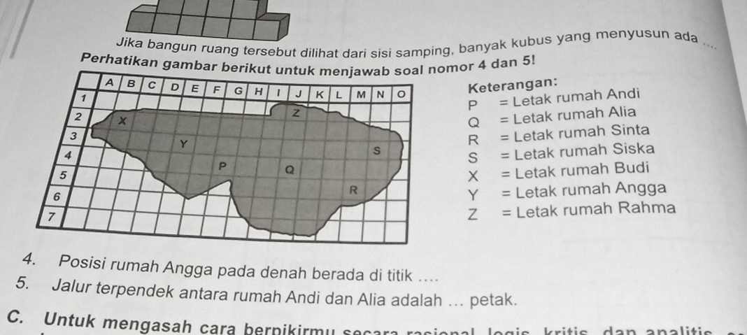 Jika bangun ruang tersebut dilihat dari sisi samping, banyak kubus yang menyusun ada .. 
Perhatikan gambar berikut nomor 4 dan 5! 
Keterangan: 
P = Letak rumah Andi
Q = Letak rumah Alia
R = Letak rumah Sinta 
S = Letak rumah Siska
X = Letak rumah Budi 
Y = Letak rumah Angga 
Z = Letak rumah Rahma 
4. Posisi rumah Angga pada denah berada di titik … 
5. Jalur terpendek antara rumah Andi dan Alia adalah … petak. 
C. Untuk mengasah cara bernikirmy socara rani