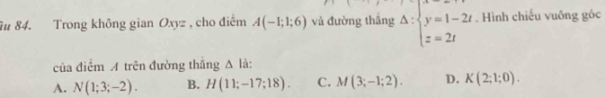 Trong không gian Oxyz , cho điểm A(-1;1;6) và đường thắng Delta :beginarrayl y=1-2t z=2tendarray.. Hình chiếu vuông góc
của điểm A trên đường thắng △ l à:
A. N(1;3;-2). B. H(11;-17;18). C. M(3;-1;2). D. K(2;1;0).