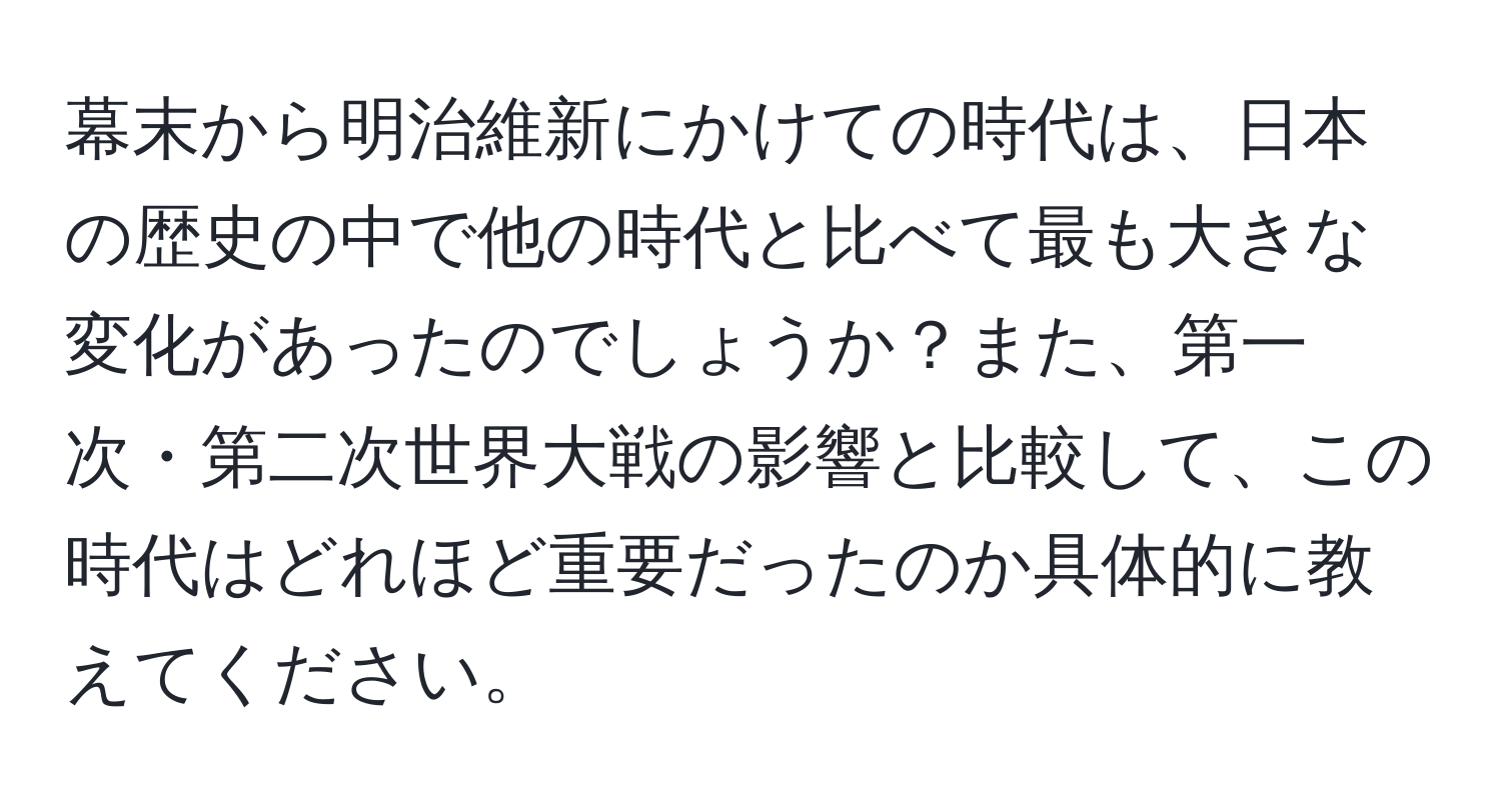 幕末から明治維新にかけての時代は、日本の歴史の中で他の時代と比べて最も大きな変化があったのでしょうか？また、第一次・第二次世界大戦の影響と比較して、この時代はどれほど重要だったのか具体的に教えてください。