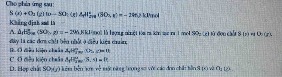 Cho phản ứng sau:
S(s)+O_2(g)toto SO_2(g)△ _fH_(298)^o(SO_2,g)=-296, 8kJ/mol
Khẳng định sai là
A. △ _fH_(298)^o(SO_2,g)=-296.8kJ/n /mol là lượng nhiệt tóa ra khi tạo ra 1 mol SO_2(g) từ đơn chất S(s) và O_2(g). 
đây là các đơn chất bền nhất ở điều kiện chuẩn;
B. Ở điều kiện chuẩn △ _fH_(298)^o(O_2,g)=0;
C. Ở điều kiện chuẩn △ _fH_(298)^o(S,s)=0;
D. Hợp chất SO_2(g) kém bền hơn về mặt năng lượng so với các đơn chất bền S(s) và O_2(g).