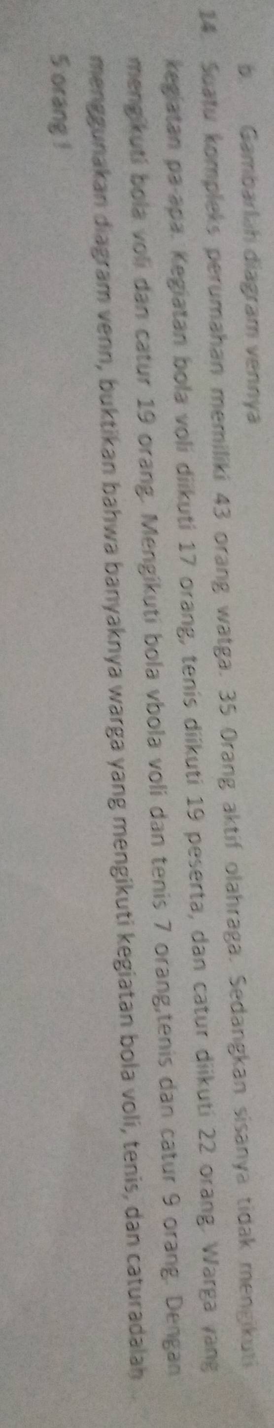 Gambarlah diagram vennya 
14. Suatu kompleks perumahan memiliki 43 orang watga. 35 Orang aktif olahraga. Sedangkan sisanya tidak mengikuti 
kegiatan pa-apa. Kegiatan bola voli diikuti 17 orang, tenis diikuti 19 peserta, dan catur diikuti 22 orang. Warga vang 
mengikuti bola voli dan catur 19 orang. Mengikuti bola vbola voli dan tenis 7 orang,tenis dan catur 9 orang. Dengan 
menggunakan diagram venn, buktikan bahwa banyaknya warga yang mengikuti kegiatan bola voli, tenis, dan caturadalah
5 orang !