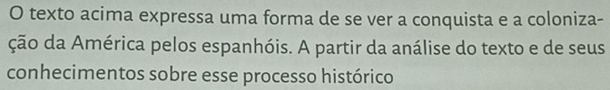 texto acima expressa uma forma de se ver a conquista e a coloniza- 
ção da América pelos espanhóis. A partir da análise do texto e de seus 
conhecimentos sobre esse processo histórico