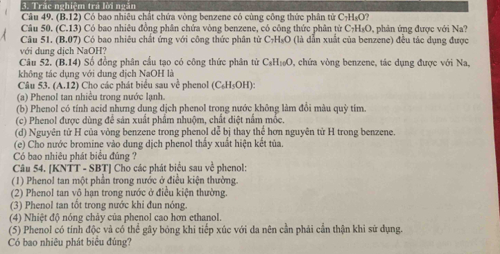 Trắc nghiệm trả lời ngắn
Câu 49. (B.12) Có bao nhiêu chất chứa vòng benzene có cùng công thức phân tử C_7H_8O
Câu 50. (C.13) Có bao nhiêu đồng phân chứa vòng benzene, có công thức phân tử C_7H_8O. 9, phản ứng được với Na?
Câu 51. (B.07) Có bao nhiêu chất ứng với công thức phân tử C_7H_8O (là dẫn xuất của benzene) đều tác dụng được
với dung dịch NaOH?
Câu 52. (B.14) Số đồng phân cấu tạo có công thức phân tử C_8H_10O 0, chứa vòng benzene, tác dụng được với Na,
không tác dụng với dung dịch NaOH là
Câu 53. (A.12) Cho các phát biểu sau về phenol (C_6H_5OH):
(a) Phenol tan nhiều trong nước lạnh.
(b) Phenol có tính acid nhưng dung dịch phenol trong nước không làm đồi màu quỳ tím.
(c) Phenol được dùng để sản xuất phẩm nhuộm, chất diệt nấm mốc.
(d) Nguyên tử H của vòng benzene trong phenol dễ bị thay thế hơn nguyên tử H trong benzene.
(e) Cho nước bromine vào dung dịch phenol thấy xuất hiện kết tủa.
Có bao nhiêu phát biểu đúng ?
Câu 54. [KNTT - SBT] Cho các phát biểu sau về phenol:
(1) Phenol tan một phần trong nước ở điều kiện thường.
(2) Phenol tan vô hạn trong nước ở điều kiện thường.
(3) Phenol tan tốt trong nước khi đun nóng.
(4) Nhiệt độ nóng chảy của phenol cao hơn ethanol.
(5) Phenol có tính độc và có thể gây bỏng khi tiếp xúc với da nên cần phải cần thận khi sử dụng.
Có bao nhiêu phát biểu đúng?