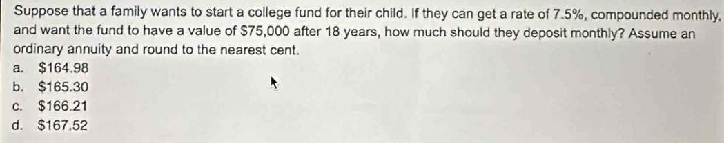 Suppose that a family wants to start a college fund for their child. If they can get a rate of 7.5%, compounded monthly,
and want the fund to have a value of $75,000 after 18 years, how much should they deposit monthly? Assume an
ordinary annuity and round to the nearest cent.
a. $164.98
b. $165.30
c. $166.21
d. $167.52