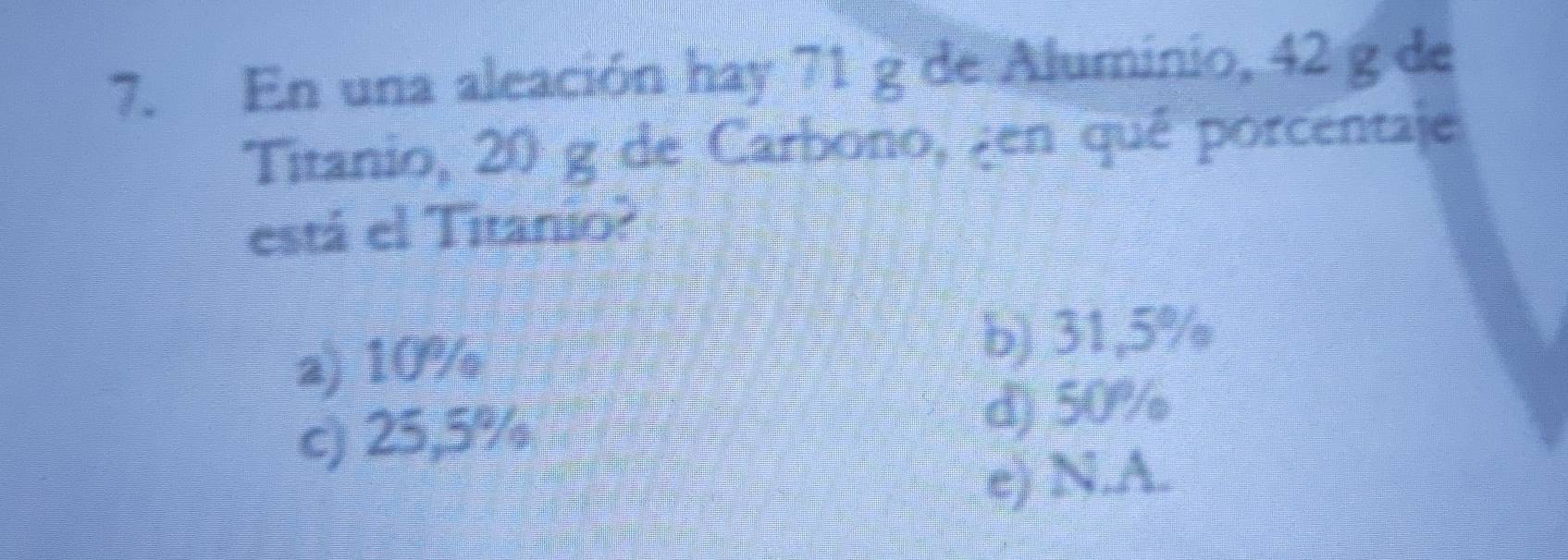 En una aleación hay 71 g de Aluminio, 42 g de
Titanio, 20 g de Carbono, en quê porcentaje
está el Titanio?
a) 10% b) 31,5%
c) 25,5%
d) 50%
e) N.A.