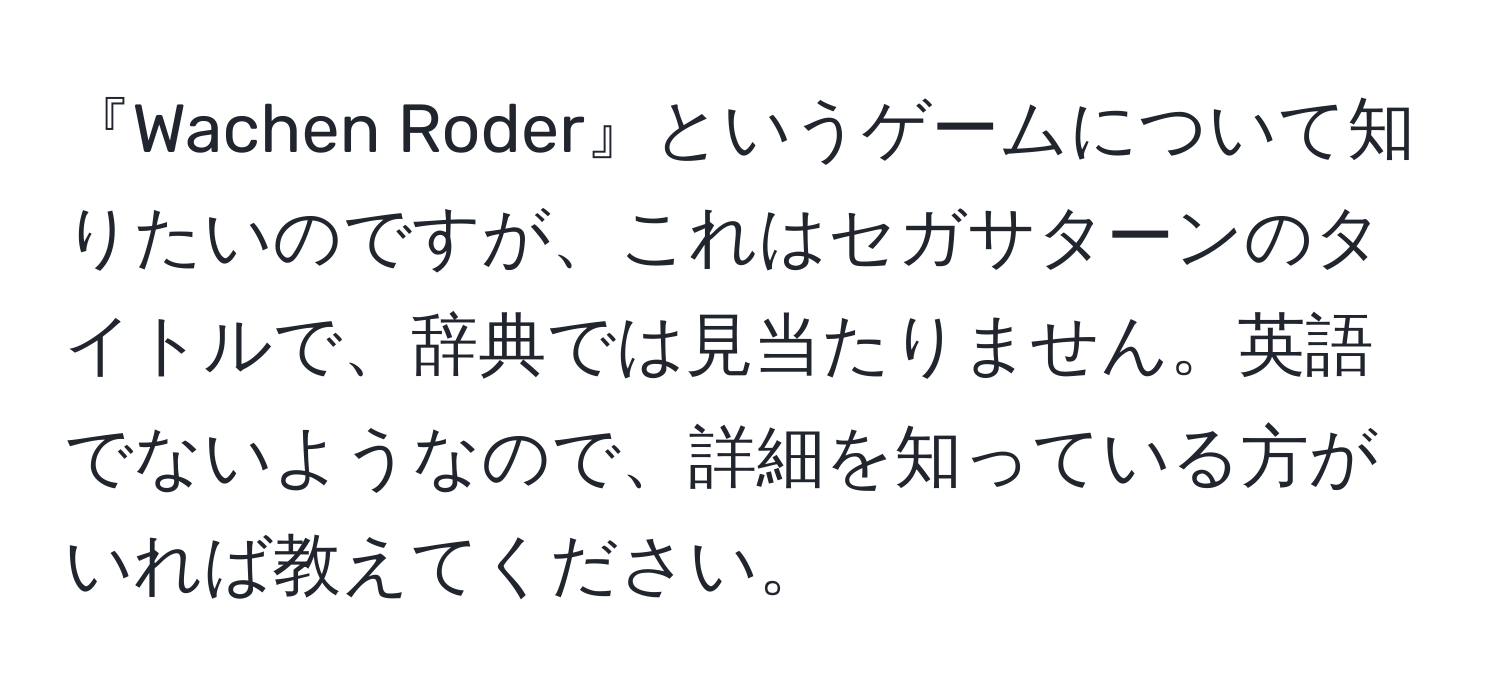 『Wachen Roder』というゲームについて知りたいのですが、これはセガサターンのタイトルで、辞典では見当たりません。英語でないようなので、詳細を知っている方がいれば教えてください。