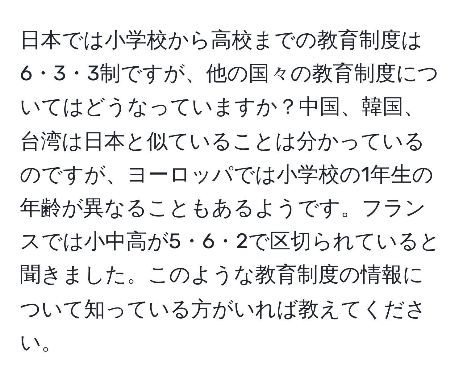 日本では小学校から高校までの教育制度は6・3・3制ですが、他の国々の教育制度についてはどうなっていますか？中国、韓国、台湾は日本と似ていることは分かっているのですが、ヨーロッパでは小学校の1年生の年齢が異なることもあるようです。フランスでは小中高が5・6・2で区切られていると聞きました。このような教育制度の情報について知っている方がいれば教えてください。