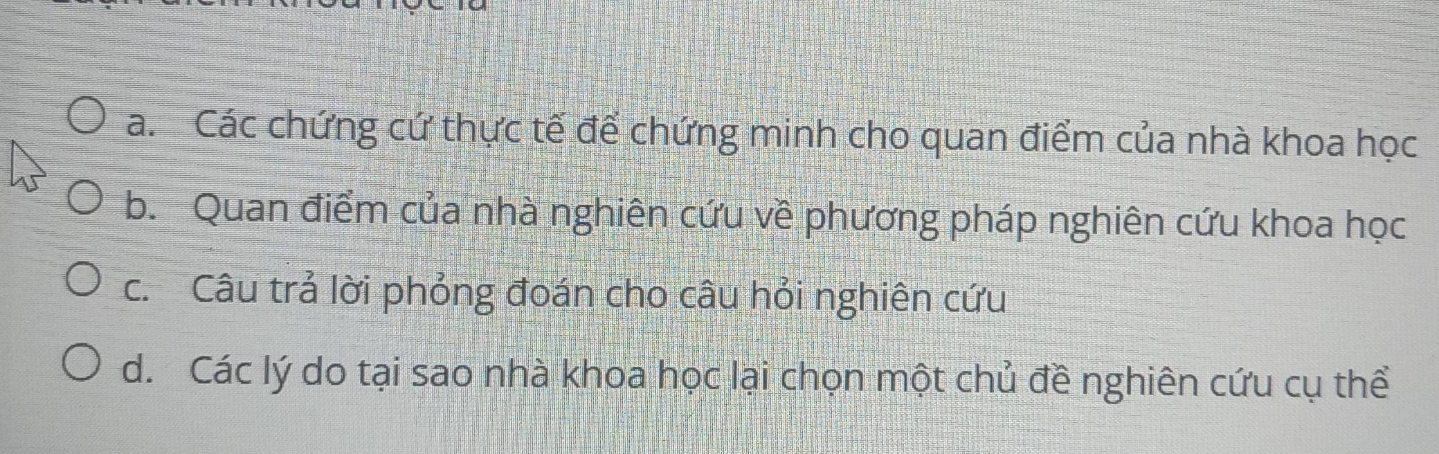 a. Các chứng cứ thực tế để chứng minh cho quan điểm của nhà khoa học
b. Quan điểm của nhà nghiên cứu về phương pháp nghiên cứu khoa học
c. Câu trả lời phỏng đoán cho câu hỏi nghiên cứu
d. Các lý do tại sao nhà khoa học lại chọn một chủ đề nghiên cứu cụ thể