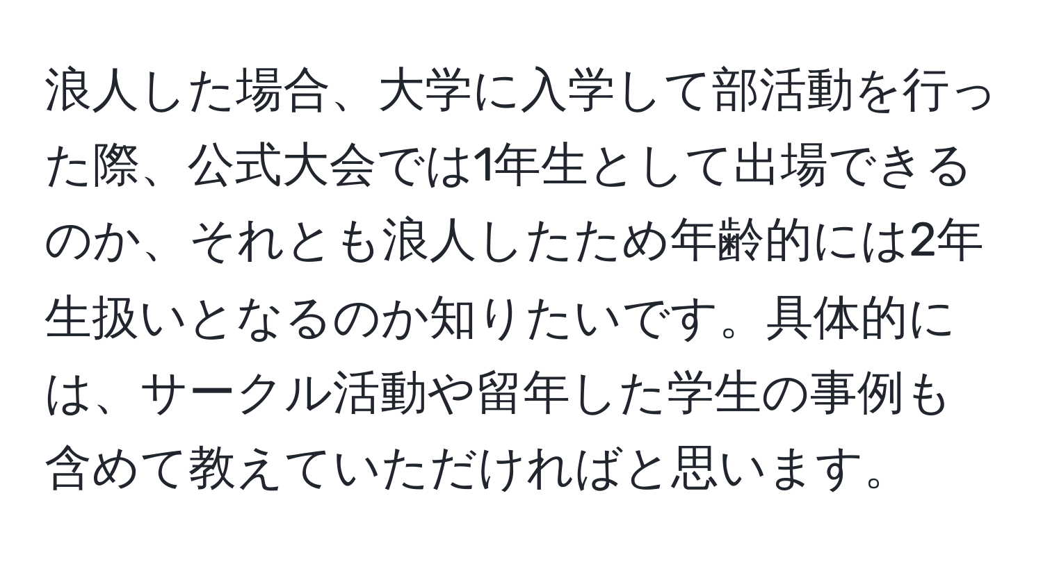 浪人した場合、大学に入学して部活動を行った際、公式大会では1年生として出場できるのか、それとも浪人したため年齢的には2年生扱いとなるのか知りたいです。具体的には、サークル活動や留年した学生の事例も含めて教えていただければと思います。