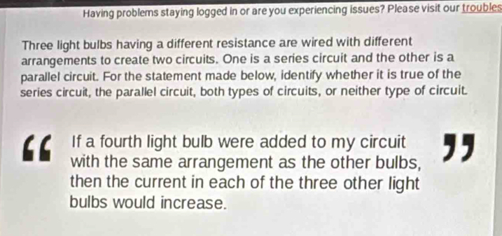 Having problems staying logged in or are you experiencing issues? Please visit our troubles 
Three light bulbs having a different resistance are wired with different 
arrangements to create two circuits. One is a series circuit and the other is a 
parallel circuit. For the statement made below, identify whether it is true of the 
series circuit, the parallel circuit, both types of circuits, or neither type of circuit. 
If a fourth light bulb were added to my circuit ,, 
with the same arrangement as the other bulbs, 
then the current in each of the three other light 
bulbs would increase.