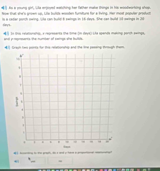 As a young girl, Lila enjoyed watching her father make things in his woodworking shop. 
Now that she's grown up, Lila builds wooden furniture for a living. Her most popular product 
is a cedar porch swing. Lila can build 8 swings in 16 days. She can build 10 swings in 20
days. 
1) In this relationship, x represents the time (in days) Lila spends making porch swings, 
and y represents the number of swings she builds. 
(1) Graph two points for this relationship and the line passing through them. 
() Acssurding to the greuh, ito a and ir frave a propsntiomal reliomahng? 
dǎ yuo -