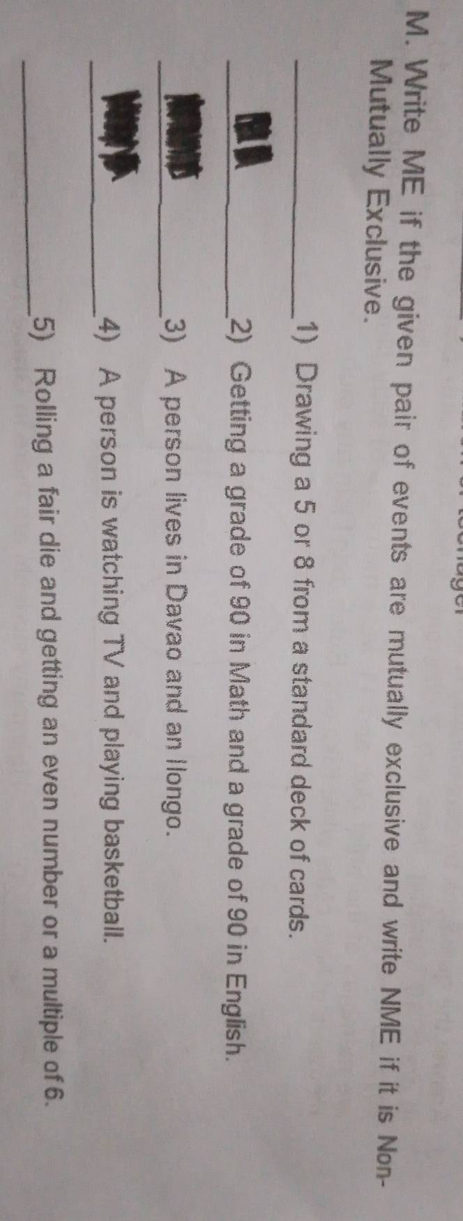 Write ME if the given pair of events are mutually exclusive and write NME if it is Non- 
Mutually Exclusive. 
1) Drawing a 5 or 8 from a standard deck of cards. 
2) Getting a grade of 90 in Math and a grade of 90 in English. 
3) A person lives in Davao and an llongo. 
4) A person is watching TV and playing basketball. 
5) Rolling a fair die and getting an even number or a multiple of 6.