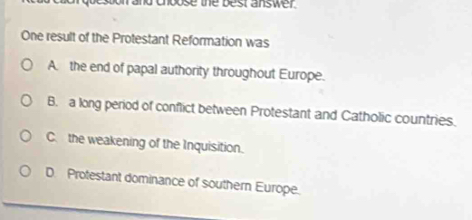 ehbose the best answer .
One result of the Protestant Reformation was
A. the end of papal authority throughout Europe.
B. a long period of conflict between Protestant and Catholic countries.
C. the weakening of the Inquisition.
D. Protestant dominance of southern Europe.