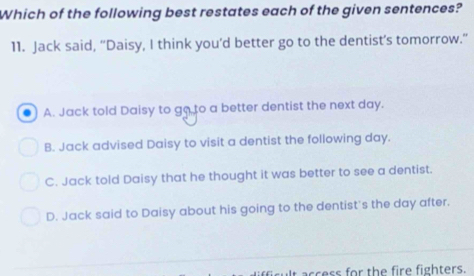 Which of the following best restates each of the given sentences?
11. Jack said, “Daisy, I think you’d better go to the dentist’s tomorrow.”
A. Jack told Daisy to go to a better dentist the next day.
B. Jack advised Daisy to visit a dentist the following day.
C. Jack told Daisy that he thought it was better to see a dentist.
D. Jack said to Daisy about his going to the dentist's the day after.
ccess for the fire fighters.