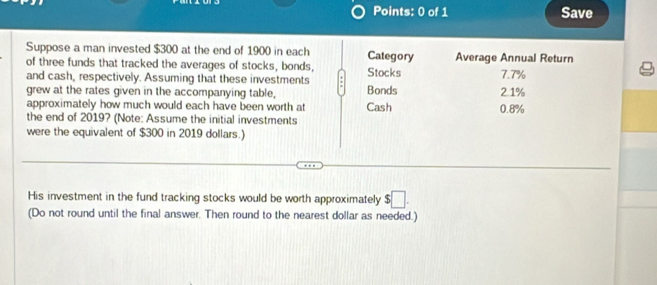 Save 
Suppose a man invested $300 at the end of 1900 in each Category Average Annual Return 
of three funds that tracked the averages of stocks, bonds, 
and cash, respectively. Assuming that these investments Stocks 7.7%
grew at the rates given in the accompanying table, Bonds 2.1%
approximately how much would each have been worth at Cash 0.8%
the end of 2019? (Note: Assume the initial investments 
were the equivalent of $300 in 2019 dollars.) 
His investment in the fund tracking stocks would be worth approximately $□. 
(Do not round until the final answer. Then round to the nearest dollar as needed.)