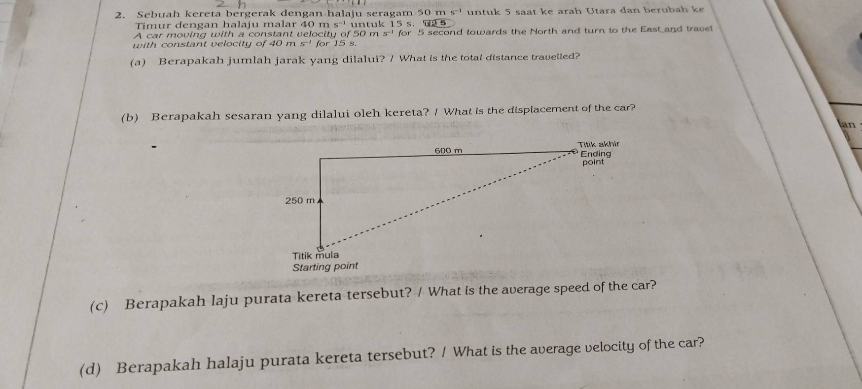 Sebuah kereta bergerak dengan halaju seragam 50 m S^(-1) untuk 5 saat ke arah Utara dan berubah ke 
Timur dengan halaju malar 40 m untuk 15 s. 5 
A car moving with a constant velocity of 50 m S^(-1) for 5 second towards the North and turn to the East and travel 
with constant velocity of 40ms^(-1) for 15 s. 
(a) Berapakah jumlah jarak yang dilalui? / What is the total distance travelled? 
(b) Berapakah sesaran yang dilalui oleh kereta? / What is the displacement of the car? 
an 
(c) Berapakah laju purata kereta tersebut? / What is the average speed of the car? 
(d) Berapakah halaju purata kereta tersebut? / What is the average velocity of the car?