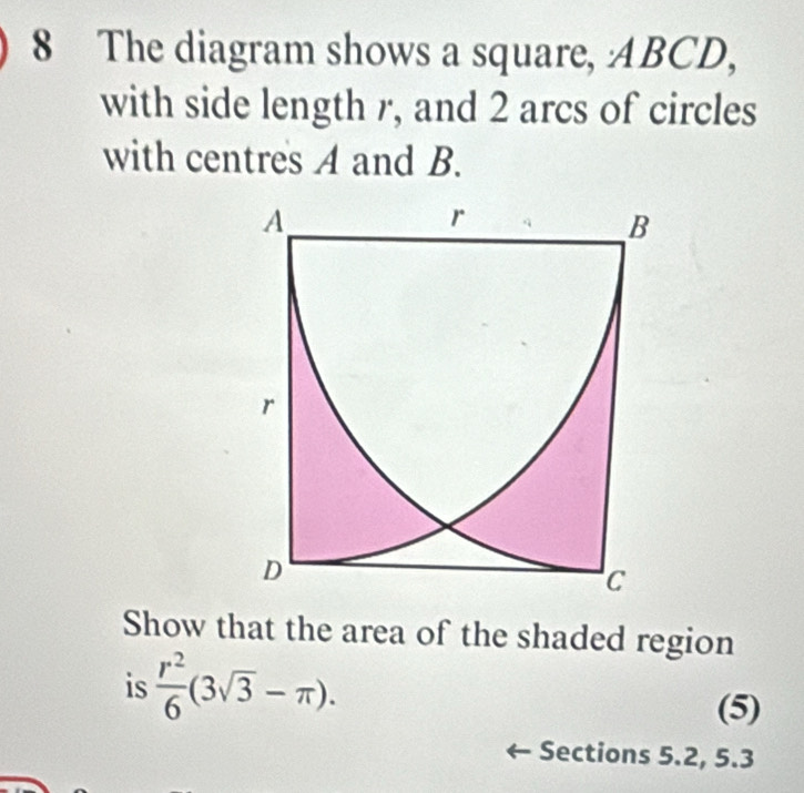 The diagram shows a square, ABCD, 
with side length r, and 2 arcs of circles 
with centres A and B. 
Show that the area of the shaded region 
is  r^2/6 (3sqrt(3)-π ). 
(5) 
Sections 5.2, 5.3