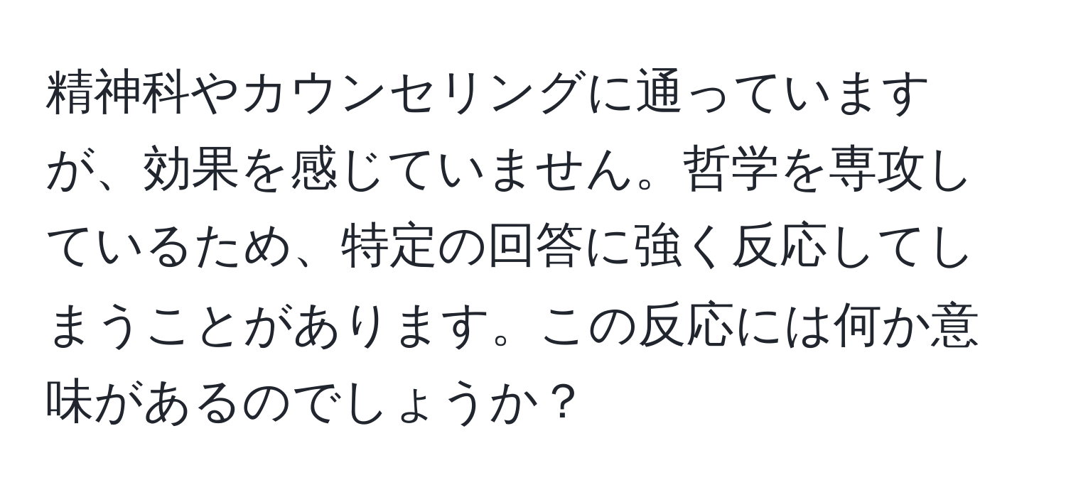 精神科やカウンセリングに通っていますが、効果を感じていません。哲学を専攻しているため、特定の回答に強く反応してしまうことがあります。この反応には何か意味があるのでしょうか？