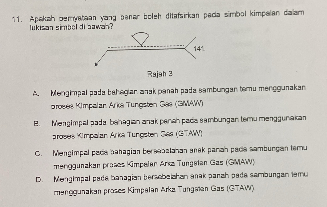 Apakah pernyataan yang benar boleh ditafsirkan pada simbol kimpalan dalam
lukisan simbol di bawah?
A. Mengimpal pada bahagian anak panah pada sambungan temu menggunakan
proses Kimpalan Arka Tungsten Gas (GMAW)
B. Mengimpal pada bahagian anak panah pada sambungan temu menggunakan
proses Kimpalan Arka Tungsten Gas (GTAW)
C. Mengimpal pada bahagian bersebelahan anak panah pada sambungan temu
menggunakan proses Kimpalan Arka Tungsten Gas (GMAW)
D. Mengimpal pada bahagian bersebelahan anak panah pada sambungan temu
menggunakan proses Kimpalan Arka Tungsten Gas (GTAW)