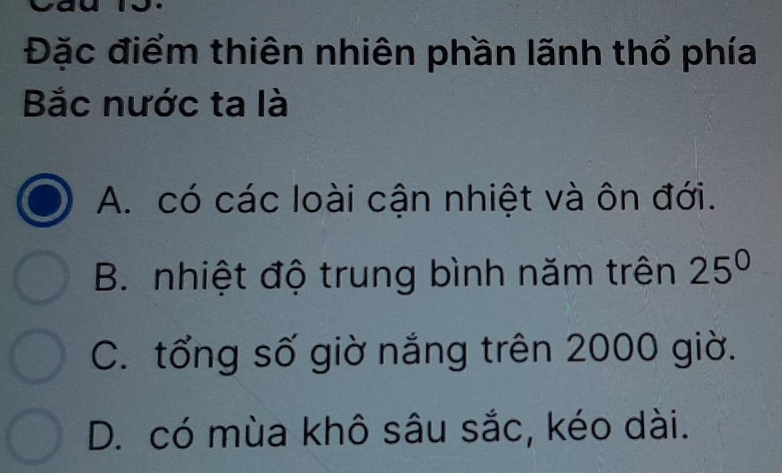 Đặc điểm thiên nhiên phần lãnh thổ phía
Bắc nước ta là
A. có các loài cận nhiệt và ôn đới.
B. nhiệt độ trung bình năm trên 25^0
C. tổng số giờ nắng trên 2000 giờ.
D. có mùa khô sâu sắc, kéo dài.