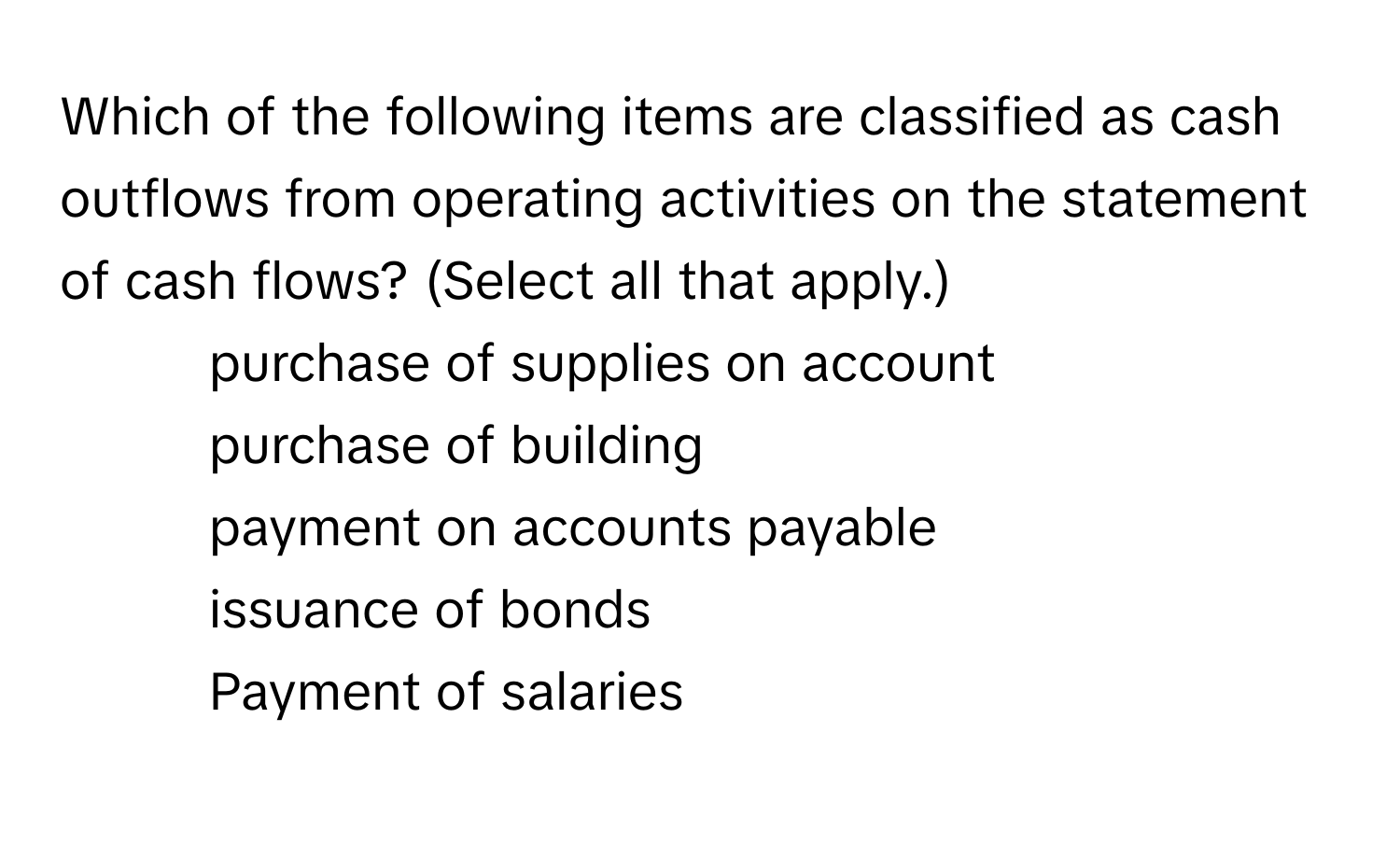 Which of the following items are classified as cash outflows from operating activities on the statement of cash flows? (Select all that apply.)
* purchase of supplies on account
* purchase of building
* payment on accounts payable
* issuance of bonds
* Payment of salaries