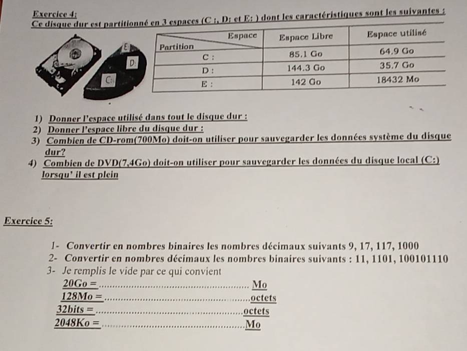 Ce disque dur est partiti: et E: ) dont les caractéristiques sont les suivantes : 
a 
C: 
1) Donner l'espace utilisé dans tout le disque dur : 
2) Donner l'espace libre du disque dur : 
3) Combien de CD-rom(700Mo) doit-on utiliser pour sauvegarder les données système du disque 
dur? 
4) Combien de DVD(7,4Go) doit-on utiliser pour sauvegarder les données du disque local (C:) 
lorsqu' il est plein 
Exercice 5: 
l- Convertir en nombres binaires les nombres décimaux suivants 9, 17, 117, 1000
2- Convertir en nombres décimaux les nombres binaires suivants : 11, 1101, 100101110
3- Je remplis le vide par ce qui convient 
_ 
__ beginarrayr 206.6= frac 128Mo32hl2bl28M_0=2040Ko=endarray __ 
Mo 
octets 
octets 
overline M 
Mo_