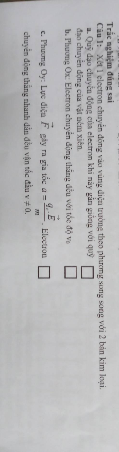 Trắc nghiệm đúng sai 
Câu 1: Xét 1 electron chuyển động vào vùng điện trường theo phương song song với 2 bản kim loại. 
a. Quỹ đạo chuyển động của electron khi này gần giống với quỹ | 
đạo chuyên động của vật ném xiên. 
b. Phương Ox: Electron chuyển động thắng đều với tốc độ v₀ □ 
c. Phương Oy: Lực điện vector F gây ra gia tốc a=frac q_c.vector Em. Electron □ 
chuyển động thắng nhanh dần đều vận tốc đầu v!= 0.