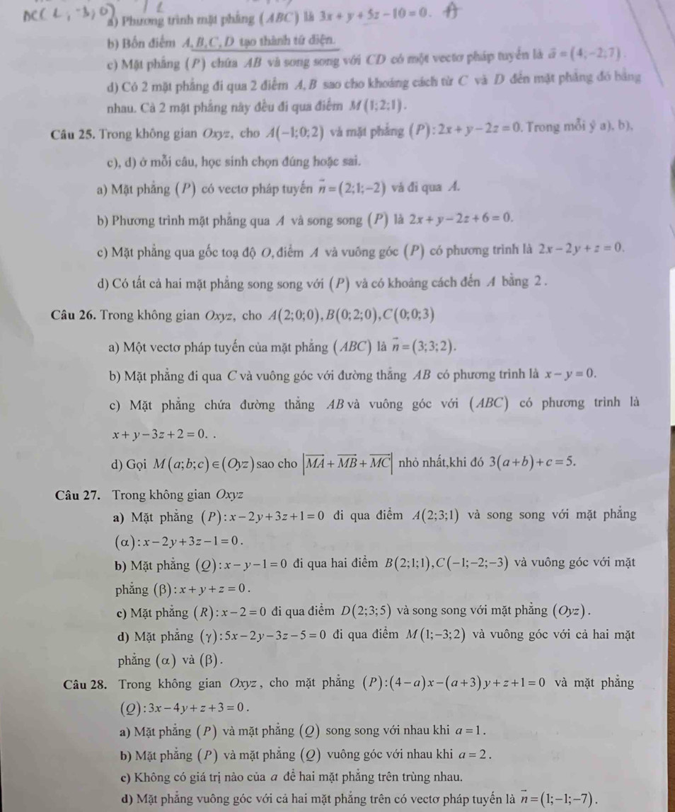 a) Phương trình mặt phẳng (ABC) là 3x+y+5z-10=0.
b) Bốn điểm A, B,C,D tạo thành tứ điện.
c) Một phẳng (P) chứa AB và song song với CD có một vectơ pháp tuyển là vector a=(4;-2;7).
d) Có 2 mặt phẳng đi qua 2 điểm A, B sao cho khoảng cách từ C và D đến mặt phẳng đó bảng
nhau. Cà 2 mặt phẳng này đều đi qua điểm M(1;2;1).
Câu 25. Trong không gian Oxyz, cho A(-1;0;2) và mặt phẳng ):2x+y-2z=0. Trong mỗi ý a), b),
c), d) ở mỗi câu, học sinh chọn đúng hoặc sai.
a) Mặt phẳng (P) có vectơ pháp tuyến overline n=(2;1;-2) và đi qua A.
b) Phương trình mặt phẳng qua A và song song (P) là 2x+y-2z+6=0.
c) Mặt phẳng qua gốc toạ độ O, điểm A và vuỡng góc (P) có phương trình là 2x-2y+z=0.
d) Có tất cả hai mặt phẳng song song với (P) và có khoảng cách đến A bằng 2 .
Câu 26. Trong không gian Oxyz, cho A(2;0;0),B(0;2;0),C(0;0;3)
a) Một vectơ pháp tuyến của mặt phẳng (ABC) là vector n=(3;3;2).
b) Mặt phẳng đi qua C và vuông góc với đường thẳng AB có phương trình là x-y=0.
c) Mặt phẳng chứa đường thẳng AB và vuông góc với (ABC) có phương trình là
x+y-3z+2=0..
d) Gọi M(a;b;c)∈ (Oyz) sao cho |vector MA+vector MB+vector MC| nhỏ nhất,khi đó 3(a+b)+c=5.
Câu 27. Trong không gian Oxyz
a) Mặt phẳng (P): :x-2y+3z+1=0 đi qua điểm A(2;3;1) và song song với mặt phẳng
(α) :x-2y+3z-1=0.
b) Mặt phẳng (Q): x-y-1=0 đi qua hai điểm B(2;1;1),C(-1;-2;-3) và vuông góc với mặt
phẳng (β) x+y+z=0.
c) Mặt phẳng (R) : x-2=0 đi qua điểm D(2;3;5) và song song với mặt phẳng (Oyz).
d) Mặt phẳng (γ): :5x-2y-3z-5=0 đi qua điểm M(1;-3;2) và vuông góc với cả hai mặt
phẳng (α) và (β).
Câu 28. Trong không gian Oxyz, cho mặt phẳng (P):(4-a)x-(a+3)y+z+1=0 và mặt phẳng
(2): 3x-4y+z+3=0.
a) Mặt phẳng (P) và mặt phẳng (Q) song song với nhau khi a=1.
b) Mặt phẳng (P) và mặt phẳng (Q) vuông góc với nhau khi a=2.
c) Không có giá trị nào của a đề hai mặt phẳng trên trùng nhau.
d) Mặt phẳng vuông góc với cả hai mặt phẳng trên có vectơ pháp tuyển là vector n=(1;-1;-7).