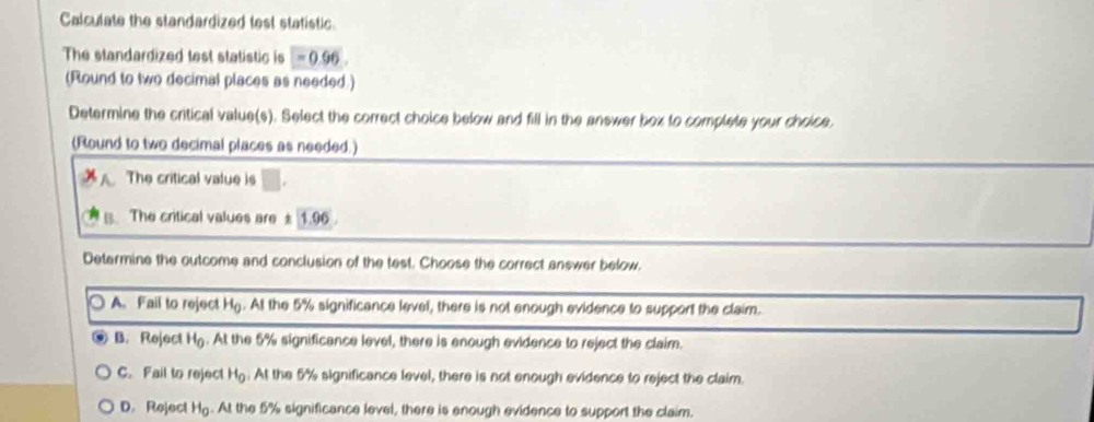 Calculate the standardized test statistic.
The standardized test statistic is =0.96
(Round to two decimal places as needed.)
Determine the critical value(s). Select the correct choice below and fill in the answer box to complete your choice,
(Round to two decimal places as needed.)
The critical value is
s. The critical values are ± 1.96
Determine the outcome and conclusion of the test. Choose the correct answer below.
A. Fail to reject Hg. At the 5% significance level, there is not enough evidence to support the claim.
B. Reject H_0. At the 5% significance level, there is enough evidence to reject the claim.
C. Fail to reject H_0. At the 5% significance level, there is not enough evidence to reject the claim.
D. Reject H_c g. At the 5% significance level, there is enough evidence to support the claim.