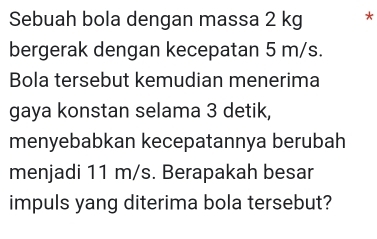 Sebuah bola dengan massa 2 kg * 
bergerak dengan kecepatan 5 m/s. 
Bola tersebut kemudian menerima 
gaya konstan selama 3 detik, 
menyebabkan kecepatannya berubah 
menjadi 11 m/s. Berapakah besar 
impuls yang diterima bola tersebut?