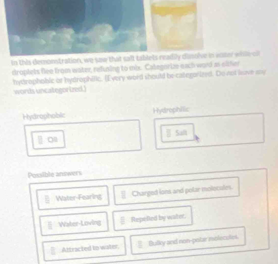 In this demonstration, wille cf 
droplets flee from water, refusing to mix. Categorize each word as oither 
hydrophobic or hydrophilic. (Every word should be categorized. Do not lave any 
words uncategorized.) 
Hydrophobic Hydrophilic 
O11 Salt 
Possible answers 
Water-Fearing Charged lons and polar molecules. 
□ Water-Loving Repefed by water. 
Attracted to water, Bulky and non-polar molecules