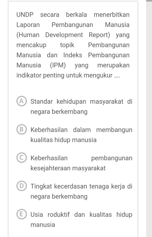 UNDP secara berkala menerbitkan
Laporan Pembangunan Manusia
(Human Development Report) yang
mencakup topik Pembangunan
Manusia dan Indeks Pembangunan
Manusia (IPM) yang merupakan
indikator penting untuk mengukur ....
Standar kehidupan masyarakat di
negara berkembang
B Keberhasilan dalam membangun
kualitas hidup manusia
C) Keberhasilan pembangunan
kesejahteraan masyarakat
D Tingkat kecerdasan tenaga kerja di
negara berkembang
E Usia roduktif dan kualitas hidup
manusia