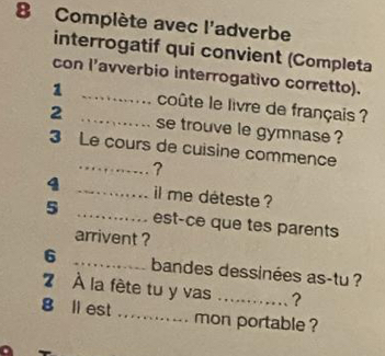 Complète avec l'adverbe 
interrogatif qui convient (Completa 
con l’avverbio interrogativo corretto). 
1 _coûte le livre de français ? 
2 _se trouve le gymnase ? 
3 Le cours de cuisine commence 
_? 
4 _il me déteste ? 
5 _est-ce que tes parents 
arrivent ? 
6 _bandes dessinées as-tu ? 
7 À la fête tu y vas _? 
8 ll est ._ . mon portable ?