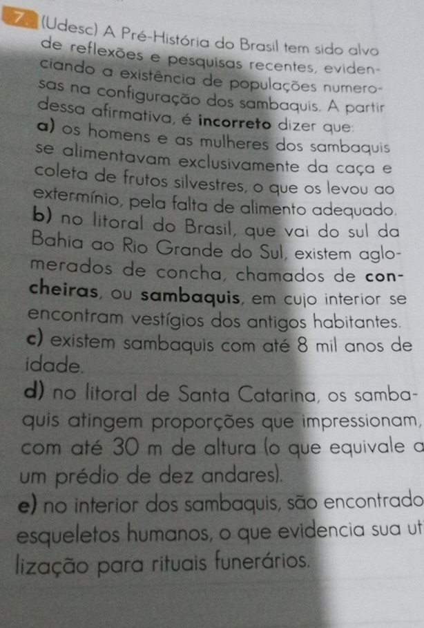 (Udesc) A Pré-História do Brasil tem sido alvo
de reflexões e pesquisas recentes, eviden
ciando a existência de populações numero-
sas na configuração dos sambaquis. A partir
dessa afirmativa, é incorreto dizer que
a) os homens e as mulheres dos sambaquis 
se alimentavam exclusivamente da caça e
coleta de frutos silvestres, o que os levou ao
extermínio, pela falta de alimento adequado.
b) no litoral do Brasil, que vai do sul da
Bahia ao Rio Grande do Sul, existem aglo-
merados de concha, chamados de con-
cheiras, ou sambaquis, em cujo interior se
encontram vestígios dos antigos habitantes.
c) existem sambaquis com até 8 mil anos de
idade.
d) no litoral de Santa Catarina, os samba-
quis atingem proporções que impressionam,
com até 30 m de altura (o que equivale a
um prédio de dez andares).
e) no interior dos sambaquis, são encontrado
esqueletos humanos, o que evidencia sua ut
lização para rituais funerários.