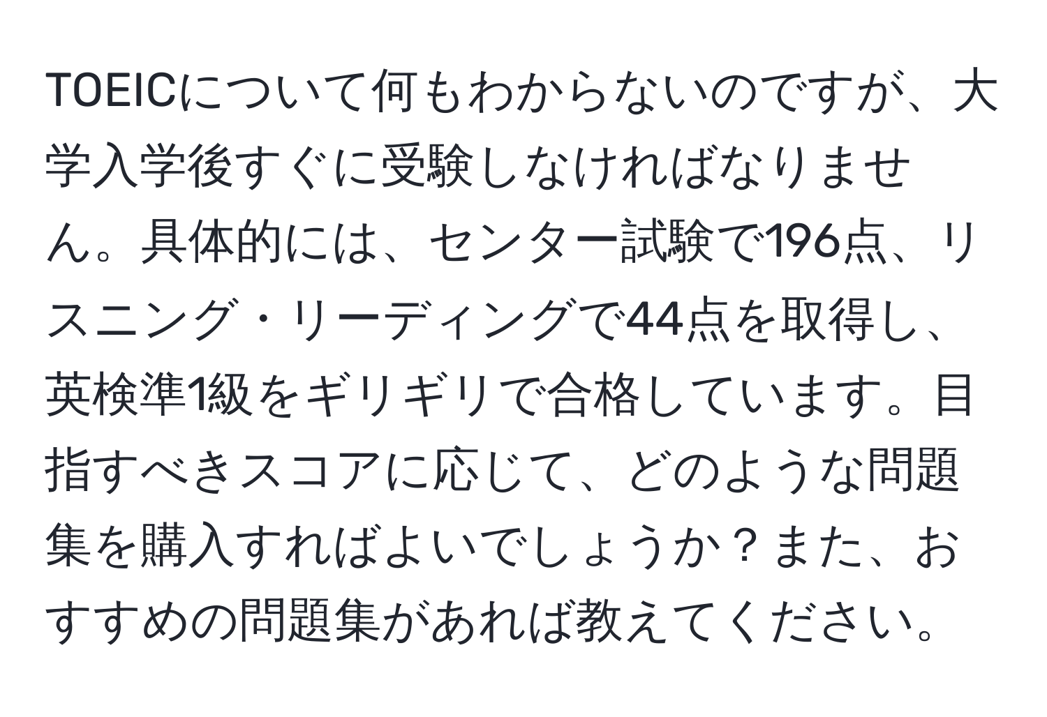 TOEICについて何もわからないのですが、大学入学後すぐに受験しなければなりません。具体的には、センター試験で196点、リスニング・リーディングで44点を取得し、英検準1級をギリギリで合格しています。目指すべきスコアに応じて、どのような問題集を購入すればよいでしょうか？また、おすすめの問題集があれば教えてください。