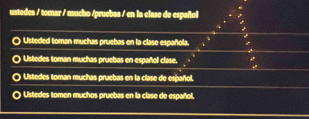 ustedes / tomar / mucho /pruebas / en la clase de español
Usteded toman muchas pruebas en la clase española.
Ustedes toman muchas pruebas en español clase.
Ustedes toman muchas pruebas en la clase de español.
Ustedes tomen muchos pruebas en la clase de español.