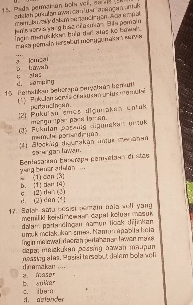 Pada permainan bola voli, servis (sel
adalah pukulan awal dari luar lapangan untuk
memulai rally dalam pertandingan. Ada empat
jenis servis yang bisa dilakukan. Bila pemain
ingin menukikkan bola dari atas ke bawah,
maka pemain tersebut menggunakan servis
_
a. lompat
b. bawah
c. atas
d. samping
16. Perhatikan beberapa peryataan berikut!
(1) Pukulan servis dilakukan untuk memulai
pertandingan.
(2) Pukulan smes digunakan untuk
mengumpan pada teman.
(3) Pukulan passing digunakan untuk
memulai pertandingan.
(4) Blocking digunakan untuk menahan
serangan lawan.
Berdasarkan beberapa pernyataan di atas
yang benar adalah ....
a. (1) dan (3)
b. (1) dan (4)
c. (2) dan (3)
d. (2) dan (4)
17. Salah satu posisi pemain bola voli yang
memiliki keistimewaan dapat keluar masuk
dalam pertandingan namun tidak diijinkan
untuk melakukan smes. Namun apabila bola
ingin melewati daerah pertahanan lawan maka
dapat melakukan passing bawah maupun
passing atas. Posisi tersebut dalam bola voli
dinamakan ....
a. tosser
b. spiker
c. libero
d. defender